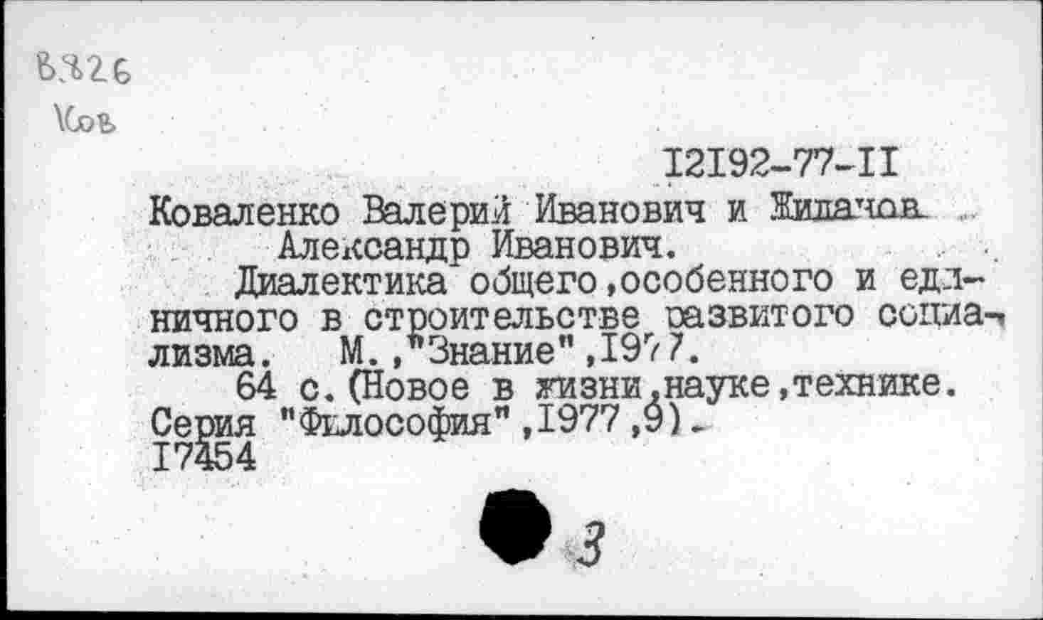 ﻿№6
\6оЬ
12192-77-11
Коваленко Валерий Иванович и Жилатшв Александр Иванович.
Диалектика общего»особенного и единичного в строительстве развитого социа-ч лизма. М./Знание",197 7.
64 с.(Новое в жизни.науке,технике. Се^ия "Философия",1977 ,9)>
• 3